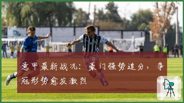 意甲最新战况：豪门强势追分，争冠形势愈发激烈