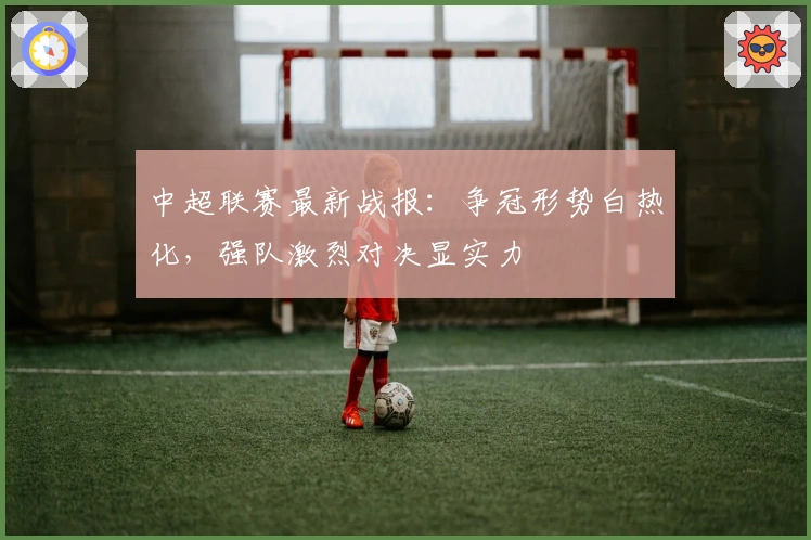 中超联赛最新战报：争冠形势白热化，强队激烈对决显实力