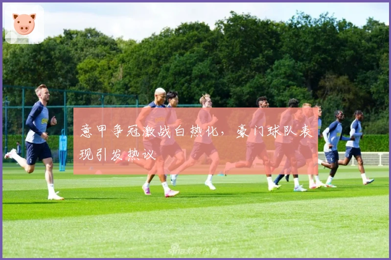 意甲争冠激战白热化,豪门球队表现引发热议