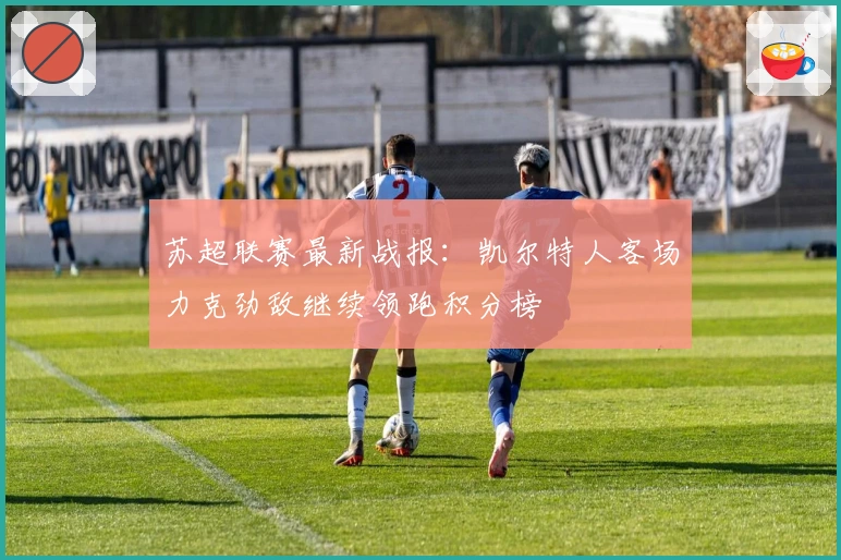 苏超联赛最新战报：凯尔特人客场力克劲敌继续领跑积分榜