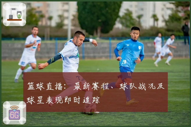 篮球直播：最新赛程、球队战况及球星表现即时追踪