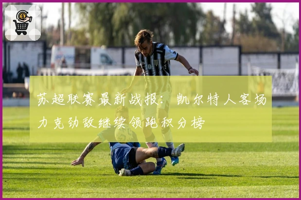 苏超联赛最新战报：凯尔特人客场力克劲敌继续领跑积分榜