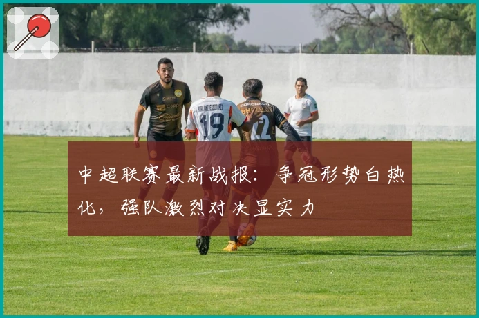 中超联赛最新战报:争冠形势白热化,强队激烈对决显实力