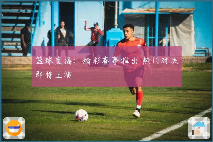 篮球直播：精彩赛事推出 热门对决即将上演