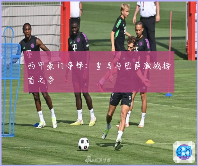 西甲豪门争锋：皇马与巴萨激战榜首之争