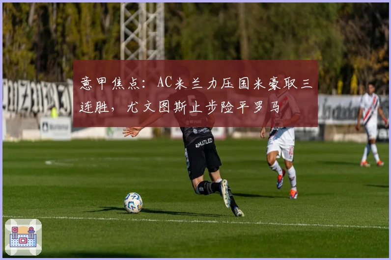 意甲焦点：AC米兰力压国米豪取三连胜，尤文图斯止步险平罗马