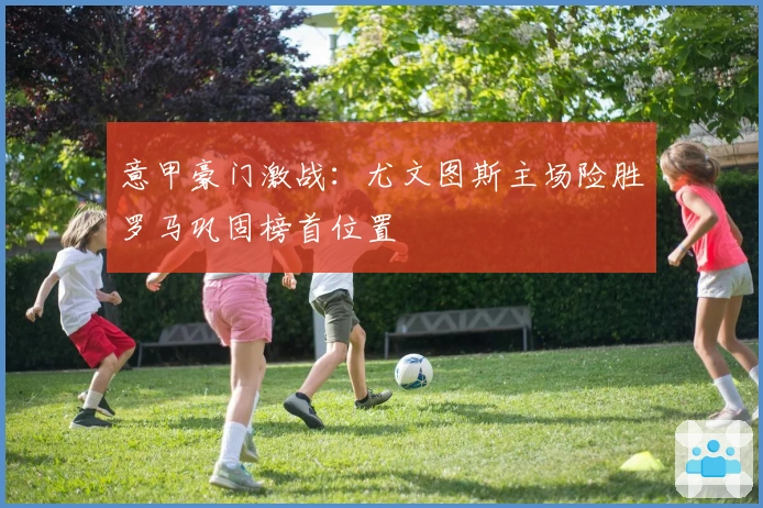 意甲豪门激战:尤文图斯主场险胜罗马巩固榜首位置